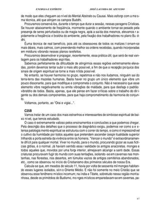 ENERGIA E ESPÍRITO JOSÉ LACERDA DE AZEVEDO
67
de modo que eles cheguem ao nível do Mental Abstrato ou Causai. Mais esforço com a me s-
ma t cnica, at que atinjam os campos Buddhi.
Procuramos conserv -los, durante o tempo que durar a sess
 £©
, nessas paragens Crísticas.
Se houver abaixamento de freqC ¤ ncia, mormente quando o ambiente tornar-se pesado pela
presença de seres perturbados ou de magia negra, após a saída dos mesmos, elevamos r a-
pidamente a freqü¤ ncia vi bratória do ambiente, pela fixaç
 
o dos trabalhadores no plano Bu d-
dhi.
É uma t cnica de real benefício, pois at os obsessores de todos os matizes t ornam-se
mais dóceis, mais calmos, com preendendo melhor as ordens recebidas, quando incorporadas
em m£¥ iuns vibrando nesses planos rarefeitos.
Procuramos desenvolver e propagar, recentemente, essa pr tica ¨ til, que ser'¥ e real van-
tagem para os trabalhadores espíritas.
Sabemos perfeitamente da dificuldade de atingirmos essas regi¡ es extremamente eleva-
das, por m devemos tentar subir o mais alto possível, a fim de que a recepç
 £©
psíquica dos
sinais de origem espiritual se torne a mais nítida possível.
No entanto, se houver harmonia no grupo, repetimos e n
 
o nos iludamos, ningu m sai do
terra-terra das mazelas humanas. Basta haver no grupo um ¨ nico elemento que vibre um
pouco dissonante, para que modifique e comprometa o conjunto. N
 
o necess rio que esse
elemento vibre negativamente ou emita vibraç¡ es de maldade, para que desfaça o padr
 
o
vibratório de todos. Basta, apenas, que ele pense em fazer críticas sobre o trabalho do diri-
gente ou dos demais componentes, para que haja comprometimento da harmonia do conjun-
to.
Voltamos, portanto, ao Orai e vigiai....
C25B
Vamos tratar de um caso dos mais estranhos e interessantes de simbiose espiritual de bai-
xo nível, que temos estudado.
O caso 1¢ xtremamente valioso pelos ensinamentos e conclus¡ es a que podemos chegar.
Pela descriç
 
o dos detalhes que o processo de diagnóstico exigiu, podemos ver como a e x-
tensa patologia mento-espiritual se estruturou com o correr do tempo, e como imprescindível
o cultivo da humildade por todos aqueles que pretendem ascender à espir itualidade superior
trilhando a porta estreita da viv¤¦ cia entre os homens. Vencer o mundo '¢ xtraordinariamen-
te difícil para qualquer mortal. Viver no mundo, para o mundo, procurando gozar as suas fictí-
cias glórias, o normal. J haviam sentido essa r ealidade os antigos anacoretas. monges e
todos aqueles que, movidos por uma força interior, almejavam alcançar a santi dade. Essas
criaturas procuravam fugir do mundo com suas tentaç¡ es, isolando-se em cavernas nas mon-
tanhas, nas florestas, nos desertos, em t¨ mulos vazios de antigos cemit rios abandonados,
etc., como se observou no início do Cristianismo dos primeiros s culos de nossa Era.
Calcula-se que, em meados do s culo 11, havia por volta de sessenta mil monges habitan-
do esses lugares isolados, só n o Oriente M dio. E n
 £©
foi somente no meio Crist
 £©
que se
observou esse fenômeno místico incomum; na índia e Tibete, sobretudo nessa regi
 £©
monta-
nhosa, desde os primórdios do Budismo, mo nges místicos emparedavam-seem cavernas, pa-
 