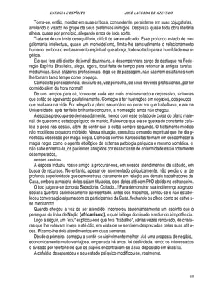 ENERGIA E ESPÍRITO JOSÉ LACERDA DE AZEVEDO
69
Torna-se, ent
 
o, mordaz em suas críticas, contundente, persistente em suas objugatórias,
arrolando o visado no grupo de seus pretensos inimigos. Despreza quase toda obra liter ria
alheia, quase por princípio, alegando erros de toda sorte.
Trata-se de um triste desequilíbrio, difícil de ser erradicado. Esse profundo estado de me-
galomania intelectual, quase um monoideísmo, limita-lhe sensivelmente o relacionamento
humano, embora o embasamento espiritual que abraça, todo voltado para a humildade evan-
g lica.
Ele que fora at1¥ iretor de jornal doutrin rio, e desempenhara cargo de destaque na Fede-
raç
 
o Espírita Brasileira, alega, agora, total falta de tempo para retornar às antigas tarefas
medi¨£¦ icas. Seus afazeres profissionais, diga-se de passagem, n
 
o s
 
o nem estafantes nem
lhe tomam tanto tempo como propaga.
Comodista por excel¤¦ cia, descura-se, vez por outra, de seus deveres profissionais, porter
dormido al m da hora normal!
De uns tempos para c , tornou-se cada vez mais ensimesmado e depressivo, sintomas
que est
 £©
se agravando paulatinamente. Começou a ter frustraç¡£¢ s em negócios, dos poucos
que realizara na vida. Foi relegado a plano secun¥£ rio no jornal em que trabalhava, e at na
Universidade, após ter feito brilhante concurso, a n omeaç
 
o ainda n
 
o chegou.
A esposa preocupa-se demasiadamente, menos com esse estado de coisa do plano mate-
rial, do que com o estado psíquico do marido. Falou-nos que ele se queixa de constante cefa-
l ia e peso nas costas, al m de sentir que o est
 
o sempre seguindo. O tratamento m£¥ ico
n
 
o modificou o quadro mó rbido. Nessa situaç
 
o, consultou o mundo espiritual que lhe dia g-
nosticou obsess
 
o por magia negra. Como os centros Kardecistas teimam em desconhecer a
magia negra como o agente etiológico de extensa patologia psíquica e mesmo som tica, e
n
 
o sabe enfrent -la, os pacientes atingidos por essa classe de enfermidade est
 
o totalmente
desamparados,
nesses centros.
A esposa induziu nosso amigo a procurar-nos, em nossos atendimentos de s bado, em
busca de recursos. No entanto, apesar de atormentado psiquicamente, n
 
o perdia o ar de
profunda superioridade que demonstrava claramente em relaç
 
o aos demais trabalhadores da
Casa, embora a maioria deles sejam titulados, dois deles at com PhD obtido no estrangeiro.
O tolo julgava-se dono da Sabedoria. Coitado...! Para demonstrar sua indiferença ao grupo
social a que fora carinhosamente apresentado, antes dos trabalhos, sentou-se e ¦
 
o estabe-
leceu conversaç
 
o alguma com os participantes da Casa, fechando os olhos como se estives-
se meditando!
Quando chegou a vez de ser atendido, incorporou espontaneamente um espírito que o
perseguia da linha de Naç
 £©
(africanismo), o qual foi logo dominado e reduzido à impot¤ n cia.
Logo a seguir, um exu explicou-nos que fora trabalho, v rias vezes renovado, de criatu-
ras que lhe votavam inveja e at ódio, em vista de se sentirem desprezadas pelas suas atit u-
des. Fizemo-lhe dois atendimentos em duas semanas.
Desde o primeiro, começou a sentir-se visivelmente melhor. At uma proposta de negócio,
economicamente muito vantajosa, emperrada h

¦ os, foi deslindada, tendo os interessados
o avisado por telefone de que os pap is encontravam-se à sua disposiç
 
o em Brasília.
A cefal ia desapareceu e seu estado psíquico modificou-se, realmente.
 