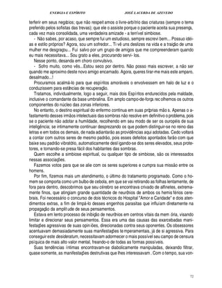 ENERGIA E ESPÍRITO JOSÉ LACERDA DE AZEVEDO
72
terferir em seus negócios; que n
 £©
respeit amos o livre-arbítrio das criaturas (sempre o tema
preferido pelos sofistas das trevas); que ele o assiste porque o paciente aceita sua presença,
cada vez mais consolidada, uma verdadeira amizade - a terrível simbiose.
- N
 
o sabes, por acaso, que sempre fui um estudioso, sempre escrevi bem... Possuo id i-
as e estilo pró prios? Agora, sou um sofredor... Ti v¤ uns deslizes na vida e a traiç
 
o de uma
mulher me desgraçou... Fui salvo por um grupo de amigos que me compreenderam quando
eu mais necessitava... Sou grato a eles, procurando servi- los.
Nesse ponto, desanda em choro convulsivo.
- Sofro muito, como v¤ s...Estou seco por dentro. N
 
o posso mais escrever, a n
 
o ser
quando me aproximo deste novo amigo encarnado. Agora, queres tirar-me mais este amparo,
desalmado...!
Procuramos acalm -lo para que espíritos amor veis o envolvessem em halo de luz e o
conduzissem para estâncias de recuperaç
 
o.
Tratamos, individualmente, logo a seguir, mais dois Espíritos endurecidos pela maldade,
inclusive o comandante da base umbralina. Em amplo campo-de-força recolhemos os outros
componentes do n¨ cleo das zonas inferiores.
No entanto, o destino espiritual do enfermo continua em suas próprias m
 
o s. Apenas o a-
fastamento desses irm
 £©
s intelectuais das sombras n
 
o resolve em definitivo o problema, pois
se o paciente n
 £©
adotar a humildade, recolhendo em seu modo de ser os ourop is de sua
intelig¤ ncia; se intimamente continuar desprezando os que podem distinguir-se no reino das
letras e em todos os demais, de nada adiantar
 £©'
s provid¤ ncias aqui adotadas. Cedo voltar
a contar com outros seres de mesmo padr
 
o, pois esses defeitos apontados far
 
o com que
baixe seu padr
 
o vibratório, automaticamente desl igando-se dos seres elevados, seus prote-
tores, e tornando-se presa f cil dos habitantes das sombras.
Quem escolhe a simbiose espiritual, ou qualquer tipo de simbiose, s
 
o os interessados
nessas associaç¡£¢ s.
Fazemos votos para que se alie com os seres superiores e cumpra sua miss
 £©
entre os
homens.
Por fim, fizemos mais um atendimento, o ¨ ltimo do tratamento programado. Como o ho-
mem se comporta como um bulbo de cebola, em que se vai retirando as folhas lentamente, de
fora para dentro, descobrimos que seu c rebro se encontrava crivado de alfinetes, extrema-
mente finos, que atingiam grande quantidade de neurônios de ambos os hemis f rios cere-
brais. Foi necess rio o concurso de dois t cnicos do Hospital Amor e Caridade e dois aten-
dimentos extras, a fim de limp -lo desses engenhos parasitas que influíam diretamente na
propagaç
 
o da amplitude de seus pensamentos.
Estava em lento processo de inibiç
 
o de neurônios em centros vitais da mem ó ria, visando
limitar e direcionar seus pensamentos. Essa era uma das causas das exarcebadas mani-
festaç¡ es agressivas de suas opini¡ es, direcionadas contra seus oponentes. Os obsessores
acentuavam demasiadamente suas manifestaç¡ es temperamentais, j1¥ e si agressiva. Para
conseguir este desideratum, necessitavam adormecer o mais possível seu campo de censura
psíquica de mais alto valor mental, freando-o de todas as formas possíveis.
Suas tend¤ ncias íntimas encontravam-se diabolicamente manipuladas, deixando filtrar,
quase somente, as manifestaç¡ es destrutivas que lhes interessavam . Com o tempo, sua von-
 