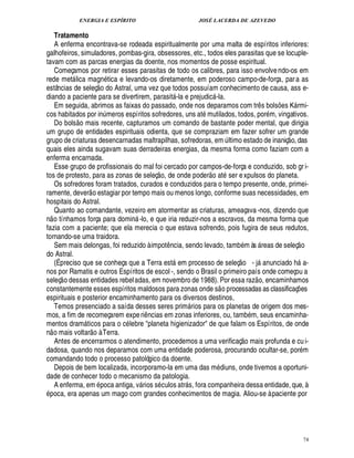 ENERGIA E ESPÍRITO JOSÉ LACERDA DE AZEVEDO
74
Tratamento
A enferma encontrava-se rodeada espiritualmente por uma malta de espíritos inferiores:
galhofeiros, simuladores, pombas-gira, obsessores, etc., todos eles parasitas que se locuple-
tavam com as parcas energias da doente, nos momentos de posse espiritual.
Começamos por retirar esses parasitas de todo os calibres, para isso envolvendo-os em
rede met lica magn tica e levando-os diretamente, em poderoso campo-de-força, para as
estâncias de seleç
 
o do Astral, uma vez que todos possuíam conhecimento de causa, ass e-
diando a paciente para se divertirem, parasit -la e prejudic -la.
Em seguida, abrimos as faixas do passado, onde nos deparamos com tr¤ s bols¡ es K rmi-
cos habitados por in¨ meros espíritos sofredores, uns at mutilados, todos, por m, vingativos.
Do bols
 
o mais recente, capturamos um comando de bastante poder mental, que dirigia
um grupo de entidades espirituais odienta, que se compraziam em fazer sofrer um grande
grupo de criaturas desencarnadas maltrapilhas, sofredoras, em ¨ ltimo estado de inaniç
 
o, das
quais eles ainda sugavam suas derradeiras energias, da mesma forma como faziam com a
enferma encarnada.
Esse grupo de profissionais do mal foi cercado por campos-de-força e conduzido, sob gr i-
tos de protesto, para as zonas de seleç
 £©
, de onde poder
 
o at ser expulsos do planeta.
Os sofredores foram tratados, curados e conduzidos para o tempo presente, onde, primei-
ramente, dever
 
o estagiar por tempo mais ou menos longo, conforme suas necessidades, em
hospitais do Astral.
Quanto ao comandante, vezeiro em atormentar as criaturas, ameaçava -nos, dizendo que
n
 
o tínhamos força para domi¦% -lo, e que iria reduzir-nos a escravos, da mesma forma que
fazia com a paciente; que ela merecia o que estava sofrendo, pois fugira de seus redutos,
tornando-se uma traidora.
Sem mais delongas, foi reduzido à impot¤¦ cia, sendo levado, tamb m às  reas de seleç
 
o
do Astral.
(É preciso que se conheça que a Terra est em processo de seleç
 
o - j

nunciado h a-
nos por Ramatis e outros Espíritos de escol -, sendo o Brasil o primeiro país onde começou a
seleç
 
o dessas entidades rebeladas, em novembro de 1988). Por essa raz
 
o, encaminhamos
constantemente esses espíritos maldosos para zonas onde s
 
o processadas as classificaç¡ es
espirituais e posterior encaminhamento para os diversos destinos,
Temos presenciado a saída desses seres prim rios para os planetas de origem dos mes-
mos, a fim de recomeçarem experi¤ ncias em zonas inferiores, ou, tamb m, seus encaminha-
mentos dram ticos para o c lebre planeta higienizador de que falam os Espíritos, de onde
n
 
o mais voltar
 
o à Terra.
Antes de encerrarmos o atendimento, procedemos a uma verificaç
 £©
mais profunda e cu i-
dadosa, quando nos deparamos com uma entidade poderosa, procurando ocultar-se, por m
comandando todo o processo patológico da doente.
Depois de bem localizada, incorporamo-la em uma das m£¥ iuns, onde tivemos a oportuni-
dade de conhecer todo o mecanismo da patologia.
A enferma, em poca antiga, v rios s culos atr s, fora companheira dessa entidade, que, à
poca, era apenas um mago com grandes conhecimentos de magia. Aliou-se à paciente por
 