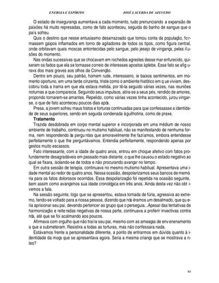 ENERGIA E ESPÍRITO JOSÉ LACERDA DE AZEVEDO
80
O estado de insegurança aumentava a cada momento, tudo prenunciando a expans
 £©
¥£¢
paix¡£¢ s h muito represadas, como de fato aconteceu, seguida do banho de sangue que o
país sofreu.
Quis o destino que nesse entusiasmo desarrazoado que tomou conta da populaç
 
o, for-
massem gaipos inflamados em torno de agitadores de todos os tipos, como figura central,
onde orbitavam quais moscas entontecidas pelo sangue, pelo jesejo de vingança, pelas ilu-
s¡£¢ s do momento.
Nas ondas sucessivas que se chocavam em rochedos agrestes desse mar enfurecido, qui-
seram os fados que ela se tornasse correio de interesses apostos à plebe. Esse fato se afig u-
rava dos mais graves aos olhos da Convenç
 
o.
Dentro em pouco, seu patr
 
o, homem rude, interesseiro, ie baixos sentimentos, em mo-
mento oportuno, em uma tarde cinzenta, triste como o ambiente histórico em q ue viviam, des-
cobriu toda a trama em que ela estava metida, por t¤ -la seguido v rias vezes, nas reuni¡ es
noturnas a que comparecia. Seguindo seus impulsos, atira-se a seus p s, rendido de amores,
propondo tornarem-se amantes. Repelido, como v rias vezes tinha acontecido, jurou vingar-
se, o que de fato aconteceu poucos dias após.
Presa, a jovem sofreu maus tratos e torturas continuadas para que confessasse a identida-
de de seus superiores, sendo em seguida condenada à guilhotina, como de praxe.
Tratamento
Trazida desdobrada em corpo mental superior e incorporada em uma m dium de nosso
ambiente de trabalho, continuou no mutismo habitual, n
 £©
se manifestando de nenhuma for-
ma, nem respondendo às pergu ntas que amoravelmente lhe fazíamos, embora entendesse
perfeitamente o que lhe pergunt vamos. Entendia perfeitamente, respondendo apenas por
gestos muito escassos.
Fato interessante, com a idade de quatro anos, entrou em choque afetivo com fatos pro-
fundamente desagrad veis em passado mais distante, o que lhe causou o estado negativo ao
qual se fixara, isolando-se de todos e n
 
o procurando avançar no tempo.
Em outra sess
 
o de terapia, continuava no mesmo mutismo habitual. Apresentava uma i-
dade mental ao redor de quatro anos. Nessa ocasi
 
o, despolarizamos seus bancos de memó-
ria para os fatos dolorosos ocorridos. Essa despolarizaç
 
o foi repetida na ocasi
 
o seguinte,
bem assim como avançamos sua idade cronológica em tr¤ s anos. Ainda desta vez n
 
o obt i-
vemos a fala.
Na sess
 
o seguinte, logo que se apresentou, estava tomada de f¨ ria, agressiva ao extre-
mo, tendo-se voltado para a nossa pessoa, dizendo que nós ramos um desalmado, que qu e-
ria aprisionar seu pai, devendo pertencer ao grupo que o perseguia...Apesar das tentativas de
harmonizaç
 
o e reiteradas negativas de nossa parte, continuava a proferir invectivas contra
nós, at que se foi acalmando aos poucos.
Afirmava com orgulho que n
 £©
traíra seu pai, mesmo com as ameaças de envenenamento
a que a submeteram. Resistira a todas as torturas, mas n
 
o confessara nada.
Est vamos frente a personalidade diferente, a ponto de entrarmos em ¥¨ vida quanto à i-
dentidade da moça que se apresentava agora. Seria a mesma criança que se mostrava a n-
tes?
 
