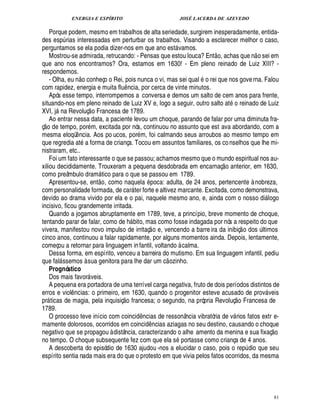 ENERGIA E ESPÍRITO JOSÉ LACERDA DE AZEVEDO
81
Porque podem, mesmo em trabalhos de alta seriedade, surgirem inesperadamente, entida-
des esp¨ rias interessadas em perturbar os trabalhos. Visando a esclarecer melhor o caso,
perguntamos se ela podia dizer-nos em que ano est vamos.
Mostrou-se admirada, retrucando: - Pensas que estou louca? Ent
 £©
, achas que n
 
o sei em
que ano nos encontramos? Ora, estamos em 1630! - Em pleno reinado de Luiz XIII? -
respondemos.
- Olha, eu n
 
o conheço o Rei, pois nunca o vi, mas sei qual o rei que nos governa. Falou
com rapidez, energia e muita flu¤ ncia, por cerca de vinte minutos.
Após esse tempo, interrompemos a conversa e demos um salto de cem anos para frente,
situando-nos em pleno reinado de Luiz XV e, logo a seguir, outro salto at
©
reinado de Luiz
XVI, j§¦

Revoluç
 
o Francesa de 1789.
Ao entrar nessa data, a paciente levou um choque, parando de falar por uma diminuta fra-
ç
 £©
de tempo, por m, excitada por nós, continuou no assunto que est ava abordando, com a
mesma eloqü¤ ncia. Aos po ucos, por m, foi calmando seus arroubos ao mesmo tempo em
que regredia at a forma de criança. Tocou em assuntos familiares, os conselhos que lhe mi-
nistraram, etc..
Foi um fato interessante o que se passou; achamos mesmo que o mundo espiritual nos au-
xiliou decididamente. Trouxeram a pequena desdobrada em encarnaç
 £©
anterior, em 1630,
como preâmbulo dram tico para o que se passou em 1789.
Apresentou-se, ent
 
o, como naquel

poca: adulta, de 24 anos, pertencente à nobreza,
com personalidade formada, de car ter forte e altivez marcante. Excitada, como demonstrava,
devido ao drama vivido por ela e o pai, naquele mesmo ano, e, ainda com o nosso di logo
incisivo, ficou grandemente irritada.
Quando a jogamos abruptamente em 1789, teve, a princípio, breve momento de choque,
tentando parar de falar, como de h bito, mas como fosse indagada por nós a respeito do que
vivera, manifestou novo impulso de irritaç
 
o e, vencendo a barre ira da inibiç
 
o dos ¨ ltimos
cinco anos, continuou a falar rapidamente, por alguns momentos ainda. Depois, lentamente,
começou a retornar para linguagem infantil, voltando à calma.
Dessa forma, em espírito, venceu a barreira do mutismo. Em sua linguagem infantil, pediu
que fal ssemos à sua genitora para lhe dar um c
 
ozinho.
Prognóstico
Dos mais favor veis.
A pequena era portadora de uma terrível carga negativa, fruto de dois períodos distintos de
erros e viol¤ ncias: o primeiro, em 1630, quando o progenitor esteve acusado de prov veis
pr ticas de magia, pela inquisiç
 £©
francesa; o segundo, na própria Revoluç
 £©
Francesa de
1789.
O processo teve início com coinci¥£¤ ncias de ressonância vibratória de v rios fatos extr e-
mamente dolorosos, ocorridos em coinci¥£¤ ncias aziagas no seu destino, causando o choque
negativo que se propagou à distância, caracterizando o alhe amento da menina e sua fixaç
 £©
no tempo. O choque subsequente fez com que ela s portasse como criança de 4 anos.
A descoberta do episódio de 1630 ajudou -nos a elucidar o caso, pois o rep¨ dio que seu
espírito sentia nada mais era do que o protesto em que vivia pelos fatos ocorridos, da mesma
 