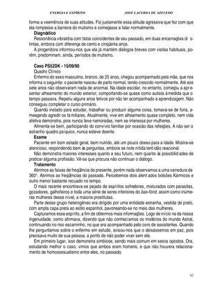 ENERGIA E ESPÍRITO JOSÉ LACERDA DE AZEVEDO
82
forma a veem¤ ncia de suas atitudes. Foi justamente essa atitude agressiva que fez com que
ela rompesse a barreira do mutismo e começasse a falar normalmente.
Diagnóstico
Ressonância vibratória com fatos coincidentes de seu passado, em duas encarnaç¡ es di s-
tintas, embora com diferença de cento e cinqüenta anos.
A progenitora informou-nos que ela j mant m di logos breves com visitas habituais, po-
r m, predominam, ainda, períodos de mutismo.
Caso PS52DK - 15/09/90
Quadro Clínico
Enfermo do sexo masculino, branco, de 25 anos, chegou acompanhado pela m
 
e, que nos
informa o seguinte: o paciente nasceu de parto normal, tendo crescido normalmente. At aos
sete anos n
 
o observaram nada de anormal. Na idade escolar, no entanto, começou a apre-
sentar alheamento do mundo exterior, comportando-se quase como autista à medida que o
tempo passava. Repetiu alguns anos letivos por ¦
 
o ter acompanhado a aprendizagem. N
 
o
conseguiu completar o curso prim rio.
Quando instado para estudar, trabalhar ou produzir alguma coisa, tomava-se de f¨ ria, a-
meaçando agredir os familiares. Atualmente, vive em alheamento quase completo, nem vida
afetiva demonstra, pois nunca teve namoradas, nem se interessa por mulheres.
Alimenta-se bem, participando do convívio familiar por ocasi
 £©
¥

s refeiç¡ es. A ¦
 
o ser o
estranho quadro psíquico, nunca esteve doente.
Exame
Paciente em bom estado geral, bem nutrido, at um pouco obeso para a idade. Mostra-se
atencioso, respondendo bem às perguntas, embora se note nítida lentid
 
o reacional.
N
 
o demonstra maiores interesses quanto a seu futuro, nem quanto às possibilid ades de
praticar alguma profiss
 
o. V¤ -se que procur

¦
 
o continuar o di logo.
Tratamento
Abrimos as faixas de freqü¤¦ cia do presente, por m nada observamos a uma varredura de
360°. Abrimos as freqü¤ ncias do passado. Percebemos dois alent ados bols¡ es K rmicos e
outro menor bastante recuado no tempo.
O mais recente encontrava-se pejado de espíritos sofredores, misturados com parasitas,
gozadores, galhofeiros e toda uma s rie de seres inferiores do bas-fond, assim como in¨ me-
ras mulheres desse nível, a maioria prostitutas.
Parte desse grupo hetero!£¤ neo era dirigido por uma entidade estranha, vestida de preto,
com ampla capa preta ao estilo espanhol, pavoneando-se no meio das mulheres.
Capturamos esse espírito, a fim de obtermos mais informaç¡ es. Logo de início ria da nossa
ingenuidade, como afirmava, dizendo que n
 £©
conhecíamos os mist rios do mundo Astral,
continuando no riso escarninho, no que era acompanhado pelo coro de assistentes. Quando
lhe perguntamos sobre o enfermo em estudo, avisou-nos que o deix ssemos em paz, pois
precisava muito de sua pessoa, a ponto ¥£¢F¦
 
o poder viver sem ele.
Em primeiro lugar, isso demonstra simbiose, sendo mais comum em sexos opostos. Ora,
estudando melhor o caso, vimos que ambos eram homens, e que n
 
o houvera relaciona-
mento de homossexualismo entre eles, no passado.
 