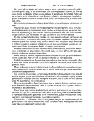 ENERGIA E ESPÍRITO JOSÉ LACERDA DE AZEVEDO
83
Na organizaç
 
o do bols
 
o, predominava sobre as outras construç¡ es um estr anho pal cio
iluminado por luz baça, de cor avermelhada, com aspecto pesad
 £©
e sombrio, de onde se
ouvia m¨ sica saindo pelas janelas abertas, seguida de gargalhadas debochadas. Tratava-se
de um bordel amplo e bastante decorado. Um pouco afastado, viam-se grupos de ca baixas,
pobres e densamente povoadas e, mais adiante, outras construç¡ es maiores, afastadas umas
das outras.
O conjunto denunciava uma colônia do Astral Inferior, onde predominava o sofrimento e o
sexo.
O curioso era que a entidade descrita desempenhava funç
 
o importante nessa comunid a-
de. Instado para sair do meio daquela gente, mostrou-se irritado, dizendo que jamais iria a-
bandonar aqueles amigos, entre os quais sentia-se perfeitamente feliz, bem assim como seu
amigo encarnado, que lhe obedecia em tudo, satisfazendo seus menores desejos.
De fato, havia perfeita identidade vibratória entre eles, que demonstravam c onhecerem-se
havia muito tempo. No momento, n
 £©
conseguimos compreender, naquela encarnaç
 
o, o in u-
sitado elo que os unia. Abrimos, ent
 £©
; o bols
 
o menor, o mais recuado no tempo. Desfez-se
o mist rio, pois tratava-se de dois irm
 
os !£¤ meos, os quais viviam naquele passado, em situ-
aç
 
o quase id¤¦ tica à que viveram depois, e que descr evemos acima.
O desencarnado atual havia sido um senhor muito poderoso e cruel, acostumado a escra-
vizar as criaturas aos seus desejos. O paciente atual, seu irm
 
o g¤ meo, fora seu lugar-
tenente, obedecendo a suas mínimas ordens.
Dados ambos ao deboche, exploraram infelizes mulheres do povo, que eram verdadeira-
mente caçadas para lhes servirem aos baixos instintos de que eram possuídos.
Intelig¤ ncia mais poderosa do que o atual encarnado, mal desencarnou, no passado, voltou
a reunir seus fâmulos, cons truindo no Astral uma r plica de seu pal cio, onde haviam vivido
por muito tempo.
Menos endividado do que o irm
 
o dominante, o enfermo de hoje conseguiu algum mereci-
mento para encarnar, o que n
 
o aconteceu com o irm
 
o dominante, que passou a assedi -lo
at1¥ omi¦% -lo completamente.
Sua pen¨ ltima romagem pela carne (no segundo bols
 
o) foi teleguiada pelo irm
 £©
, ocasi
 
o
em que resgatou grande parte da cota de sofrimento educativo que devia resgatar, embora
permanecesse no campo sensual a maior parte de sua vida, que foi curta, n
 
o mais de vinte
anos. At que encarnou nos tempos atuais.
Na encarnaç
 
o atual teve, logo nos primeiros anos, a presença do irm
 
o cruel, que com e-
çou a desdobr -lo espiritualmente e conduzi- Io para o bordel, de modo a que encontrasse o
mulherio livre do Astral Inferior.
Pouco tempo após, no início da adolesc¤¦ cia, o enfermo atual procurava por si mesmo a u-
sentar-se do corpo físico, para visitar o irm
 £©
, pelo qual mantinha grande estima e obedi¤ ncia,
e o bando de desocupados gozadores, assim como mulheres, que se compraziam em vampi-
rizar seres enfermos desencarnados e encarnados invigilantes.
Enquanto isso, o irm
 
o desencarnado lhe sugava as energias, em processo avançado de
parasitismo de nível mental, descambando para o vampirismo pleno. Ambos passaram a viver
duas vidas, como acontece freqüentemente:
 