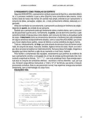 ENERGIA E ESPÍRITO JOSÉ LACERDA DE AZEVEDO
85
O PENSAMENTO COMO TRABALHO DO ESPÍRITO
Segundo DESCARTES, o pensamento

tributo essencial do Espírito e, estendido à Mat -
ria,
©
processo mediante o qual a alma (Espírito) toma consci¤ ncia dela mesma, consti-
tuindo a base de nossa vida mental. Em sentido mais amplo, entende-se por pensamento o
conjunto de id ias, sensaç¡ es, voliç¡ es, etc., e todo conhecimento refletido, elaborado e o r-
ganizado.
Antes de manifestar-se concretamente, o pensamento se alicerça em fenômeno de voliç
 
o:
depende do querer, da vontade do ser pensante.
É sabido que o pensamento pode agir diretamente sobre a mat ria densa, sem o concurso
do ato psicomotor que lhe serve, normalmente, de ponte. J' de domínimo científico: o pen-
samento/vonta¥£¢T força que atua s obre objetos, sem concurso de m
 
os ou de qualquer parte
do corpo. A telecinesia (como se convencionou denominar o fenômeno) tem sido constatada
em alguns sensitivos excepcionalmente dotados, como a russa Nina KULAGINA, que conse-
guiu mover objetos leves (palitos, caixas de fósforos e outros) à distância de alguns metros.
Trata-se, inelutavelmente, de força que brota atrav s da estrutura física do homem encar-
nado, do conjunto de ossos, m¨ sculos, tend¡ es, órg
 
os e nervos do corpo. Assim, s¢2 ene r-
gia, deve ser possível explicar-se matematicamente. Na busca dessa formulaç
 
o, chegamos a
equaç¡ es que talvez decifrem a aç
 £©
¥
©
pe nsamento a nível físico, material.
Para facilitar a compreens
 
o das equaç¡£¢ s, esclarecemos que partimos da evid¤ ncia de
que o pensamento constitui a conjugaç
 £©
de um tipo de energia quintessenciada (n
 
o men-
sur vel) e espiritual-na fórmula, (i v- °° ) - com a do arcabouço físico. Essa energia espiri-
tual atua no conjunto de condutores el tricos - neurô nios e nervos eferentes - que, por sua
vez, fornecem carga el trica mensur vel, o (Volt x 10 )n da fórmula, que excita o m¨ sculo
provocando contratura. Est¢2 o ato psicomotor normal; mas repetimos: energia atua tamb m
diretamente, sem a intermediaç
 £©
¥
©
corpo físico.
EQUAÇÕES VIDA
 