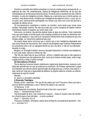 ENERGIA E ESPÍRITO JOSÉ LACERDA DE AZEVEDO
91
Constitui o somatório dos h
9
itos ancestrais e comum a todos porque corresponde às e-
xig¤ ncias do meio. H , evidentemente, r steas de intelig¤ ncia interferindo, de vez que s
 £©
manifestaç¡ es do animal essencialmente ativas. O instinto seria a resultante de atos volitivos
limitados, ou atos de intelig¤ ncia prim ria. Objetou-se a esta teoria que o instinto parece, ao
contr rio, mais desenvolvido, à medida que a intelig¤¦ cia da es

cie meno r, e que, por ou-
tra parte, ele extremamente aperfeiçoado nos insetos cuja vida muito curta ¦
 
o permite a
aquisiç
 
o de % bitos ativos.
Os neo-darwinianos consideram o instinto, ao contr rio, como tendo suas raízes numa
simples motricidade material. Ele n
 
o seria mais que a soma complexa de % bitos motores
elementares fixados na es

cie, por serem ¨ teis a ela.
Esta teoria, no entanto, ¦
 
o permite explicar todos os tipos de instintos. Todo o elemento
novo que ser fixado no animal sup¡£¢ uma mudança correlativa de todos os elementos anti-
gos a fim de adapt -lo, o que indica um mecanismo infinitamente mais complexo do que uma
simples adiç
 £©
: um mecanismo explic vel pelo azar.
Do exame dessa teoria conclui-se que o instinto n
 W©
nem inteli!£¤ ncia degradada nem
uma soma fortuita de mecanismos. É um conjunto de atividades organ izadoras independente
da consci¤ ncia clara e de um agregado devido ao azar. É a alma, a vida em sua plenitude,
atuando no corpo.
Bergson, na Evoluç
 
o Criadora renova a oposiç
 £©
tradicional d o instinto e da inteli!£¤ ncia,
e, com justa raz
 
o, reprova o instinto da vida.
Ele n
 
o faz nada mais do que continuar, afirmar o trabalho pelo qual a vida organiza a
mat ria a tal ponto que n
 
o saberemos dizer, como j se mostrou muitas vezes, onde a orga-
nizaç
 
o termina e onde o instinto começa.
Da Clarividència à Profecia
Se os destinos humanos fossem inalter veis e rigidamente determinados, cessaria a utili-
dade das advert¤ ncias em que as profecias se constituem. Os Profetas representam o papel
do sinalizador que adverte quanto à aproximaç
 
o de perigo para que, a tempo, esse seja ev i-
tado, tendo em vista que a capacidade de deliberar os próprios destinos constitui um atributo
inalien vel do espírito imortal.
Ramatis
(in Jesus e a JerusalB m Libertada)
A Dimens@ o Teleológica
Mois s, por m, respondeu: Por que s t
 
o zeloso por mim? Prouvera a Deus que todo o
povo do Senhor profetizasse, e que o Senhor lhe desse o seu espírito.
AT-Números, 11:29
N
 
o desprezeis as profecias. Examinai tudo e ficai com o qu¢ bom.
Paulo -1 - Tessalonicenses 5:20,21
H diversidade de dons, mas o espírit
©
o mesmo ... Cada um recebe o dom de manifes-
tar o Espírito para o bem de todos. ...a outro a profecia.
Paulo -1 - Coríntios 12:4,10
Procurai a Caridade. Entretanto, aspirai dons do Espírito, principalmente à profecia. Pau-
lo -1 - Coríntios 14:1
 