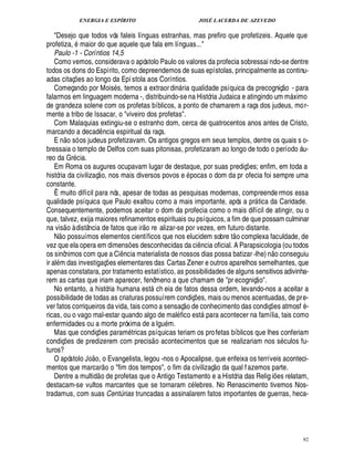 ENERGIA E ESPÍRITO JOSÉ LACERDA DE AZEVEDO
92
Desejo que todos vós faleis línguas estranhas, mas prefiro que profetizeis. Aquele que
profetiza, maior do que aquele que fala em línguas...
Paulo -1 - Coríntios 14,5
Como vemos, considerava o apóstolo Paulo os valores da profecia sobressai ndo-se dentre
todos os dons do Espírito, como depreendemos de suas epístolas, principalmente as continu-
adas citaç¡ es ao longo da Epístola aos Coríntios.
Começando por Mois s, temos a extraordi¦% ria qualidade psíquica da precogniç
 £©
- para
falarmos em linguagem moderna -, distribuindo-se na História Judaica e atingindo um m ximo
de grandeza solene com os profetas bíblicos, a ponto de chamarem a raça dos judeus, mor-
mente a tribo de Issacar, o viveiro dos profetas.
Com Malaquias extingiu-se o estranho dom, cerca de quatrocentos anos antes de Cristo,
marcando a decad¤ ncia espiritual da raça.
E n
 £©
só os judeus profetizavam. Os antigos gregos em seus templos, dentre os quais s o-
bressaia o templo de Delfos com suas pitonisas, profetizaram ao longo de todo o perío¥
©
 u-
reo da Gr cia.
Em Roma os augures ocupavam lugar de destaque, por suas prediç¡ es; enfim, em toda a
história da civilizaç
 
o, nos mais diversos povos e pocas o dom da pr ofecia foi sempre uma
constante.
Ê muito difícil para nós, apesar de todas as pesquisas modernas, compreende rmos essa
qualidade psíquica que Paulo exaltou como a mais importante, após a pr tica da Caridade.
Consequentemente, podemos aceitar o dom da profecia como o mais difícil de atingir, ou o
que, talvez, exija maiores refinamentos espirituais ou psíquicos, a fim de que possam culminar
na vis
 
o à distância de fatos que ir
 £©
re alizar-se por vezes, em futuro distante.
N
 
o possuímos elementos científicos que nos elucidem sobre t
 
o complexa faculdade, de
vez que ela opera em dimens¡ es desconhecidas da ci¤¦ cia oficial. A Parapsicologia (ou todos
os sinônimos com que a Ci¤¦ cia materialista de nossos dias possa batizar -lhe) n
 
o conseguiu
ir al m das investigaç¡ es elementares das Cartas Zener e outros aparelhos semelhantes, que
apenas constatara, por tratamento estatístico, as possibilidades de alguns sensitivos adivinha-
rem as cartas que iriam aparecer, fenômeno a que chamam de pr ecogniç
 
o.
No entanto, a história humana est ch eia de fatos dessa ordem, levando-nos a aceitar a
possibilidade de todas as criaturas possuírem condiç¡ es, mais ou menos acentuadas, de pre-
ver fatos corriqueiros da vida, tais como a sensaç
 £©
¥ e conhecimento das condiç¡ es atmosf -
ricas, ou o vago mal-estar quando algo de mal fico est para acontecer na família, tais como
enfermidades ou a morte próxima de a lgu m.
Mas que condiç¡ es param tricas psíquicas teriam os profetas bíblicos que lhes conferiam
condiç¡£¢ s de predizerem com precis
 
o acontecimentos que se realizariam nos s culos fu-
turos?
O apóstolo J
©£ 
o, o Evangelista, legou -nos o Apocalipse, que enfeixa os terríveis aconteci-
mentos que marcar
 £©©
fim dos tempos, o fim da civilizaç
 
o da qual fazemos parte.
Dentre a multid
 
o de profetas que o Antigo Testamento e a História das Relig i¡ es relatam,
destacam-se vultos marcantes que se tornaram c lebres. No Renascimento tivemos Nos-
tradamus, com suas Centúrias truncadas a assinalarem fatos importantes de guerras, heca-
 