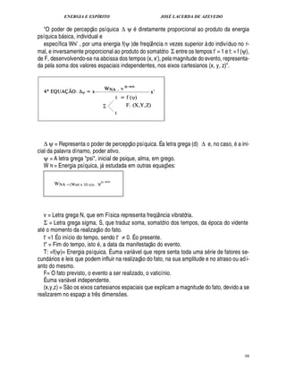 ENERGIA E ESPÍRITO JOSÉ LACERDA DE AZEVEDO
98
O poder de percepç
 
o psíquica ∆ ψ Y¥ iretamente proporcional ao produto da energia
psíquica b sica, individual e
específica WN’ , por uma energia f(ψ )de freqü¤ ncia n vezes superior à do indivíduo no r-
mal, e inversamente proporcional ao produto do somatório Σ entre os tempos tE = 1 e t: = f (ψ),
de F, desenvolvendo-se na abcissa dos tempos (x, xE), pela magnitude do evento, representa-
da pela soma dos valores espaciais independentes, nos eixos cartesianos (x, y, z).
∆ ψ = Representa o poder de percepç
 
o psíquica. É a letra grega (d) ∆ e, no caso, a ini-
cial da palavra dínamo, poder ativo.
ψ = A letra grega psi, inicial de psique, alma, em grego.
W N = Energia psíquica, j estudada em outras equaç¡ es:
v = Letra grega N, que em Física representa freqü¤¦ cia vibratória.
Σ = Letra grega sigma, S, que traduz soma, somatório dos tempos, da poca do vidente
at
©
momento da realizaç
 
o do fato.
tE =1 É o início do tempo, sendo tE ≠ 0. É o presente.
t = Fim do tempo, ist
©
, a data da manifestaç
 £©
¥
©
¢ vento.
T: =f(ψ)= Energia psíquica. É uma vari vel que repre senta toda uma s rie de fatores se-
cund rios e leis que podem influir na realizaç
 
o do fato, na sua amplitude e no atraso ou adi-
anto do mesmo.
F= O fato previsto, o evento a ser realizado, o vaticínio.
É uma vari vel independente.
(x,y,z) = S
 
o os eixos cartesianos espaciais que explicam a magnitude do fato, devido a se
realizarem no espaço a tr¤ s dimens¡ es.
 