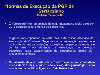 Normas de Execução da PGP de  Sertãozinho  (Boletim Técnico 40) O número mínimo  de animais de cada grupamento racial deve ser  20, e pertencer a pelo menos dois criatórios. O grupo contemporâneo de cada raça é de responsabilidade de  Associação de Criadores. Sugere-se uma pré-seleção ao desmame no intuito de reduzir variações excessivas de pesos de entrada e permitir uma maior eficiência de identificação de genótipos superiores, para características de crescimento, dentro do  grupamento genético Os animais devem pertencer ao sexo masculino, com idade média de 210 dias, comprovado em registro genealógico,  com nascimentos de 15 de Agosto a 15 de Novembro. 