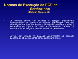 Normas de Execução da PGP de  Sertãozinho  (Boletim Técnico 40) Os animais devem ser enviados a Estação Experimental acompanhados do controle de registro genealógico, incluindo informações de peso ao nascer e de regime alimentar durante o aleitamento (ex.: pasto ou pasto + suplemento)  e com os atestados de vacinação e exames sanitários pertinentes. Devem dar entrada na Estação Experimental na segunda quinzena de abril, de acordo com o calendário anual. 