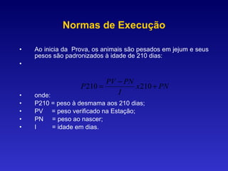 Normas de Execução Ao inicia da  Prova, os animais são pesados em jejum e seus pesos são padronizados à idade de 210 dias: onde: P210 = peso à desmama aos 210 dias; PV  = peso verificado na Estação; PN  = peso ao nascer; I  = idade em dias. 