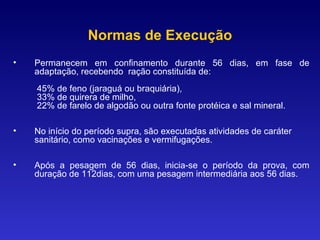 Normas de Execução Permanecem em confinamento durante 56 dias, em fase de adaptação, recebendo  ração constituída de:   45% de feno (jaraguá ou braquiária),   33% de quirera de milho,   22% de farelo de algodão ou outra fonte protéica e sal mineral. No início do período supra, são executadas atividades de caráter sanitário, como vacinações e vermifugações. Após a pesagem de 56 dias, inicia-se o período da prova, com duração de 112dias, com uma pesagem intermediária aos 56 dias.  