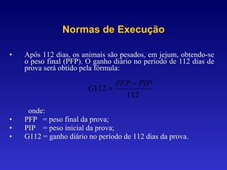 Após 112 dias, os animais são pesados, em jejum, obtendo-se o peso final (PFP). O ganho diário no período de 112 dias de prova será obtido pela fórmula: onde: PFP  = peso final da prova; PIP  = peso inicial da prova; G112 = ganho diário no período de 112 dias da prova. Normas de Execução 