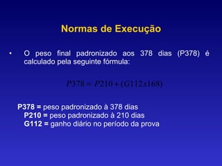 O peso final padronizado aos 378 dias (P378) é calculado pela seguinte fórmula: P378 =  peso padronizado à 378 dias P210 =  peso padronizado à 210 dias G112 =  ganho diário no período da prova Normas de Execução 