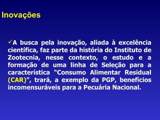 Inovações A busca pela inovação, aliada à excelência científica, faz parte da história do Instituto de Zootecnia, nesse contexto, o estudo e a formação de uma linha de Seleção para a característica “Consumo Alimentar Residual  (CAR) ”,   trará, a exemplo da PGP, benefícios incomensuráveis para a Pecuária Nacional.  