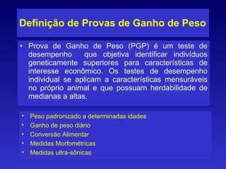 Definição de Provas de Ganho de Peso Prova de Ganho de Peso (PGP) é um teste de desempenho  que objetiva identificar indivíduos geneticamente superiores para características de interesse econômico. Os testes de desempenho individual se aplicam a características mensuráveis no próprio animal e que possuam herdabilidade de medianas a altas. Peso padronizado a determinadas idades Ganho de peso diário Conversão Alimentar  Medidas Morfométricas Medidas ultra-sônicas 