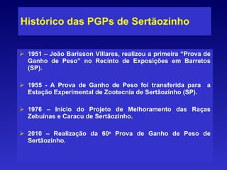 Histórico das PGPs de Sertãozinho 1951 – João Barisson Villares, realizou a primeira “Prova de Ganho de Peso” no Recinto de Exposições em Barretos (SP).  1955 - A Prova de Ganho de Peso foi transferida para  a Estação Experimental de Zootecnia de Sertãozinho (SP). 1976 – Início do Projeto de Melhoramento das Raças Zebuínas e Caracu de Sertãozinho. 2010 – Realização da 60 a  Prova de Ganho de Peso de Sertãozinho. 