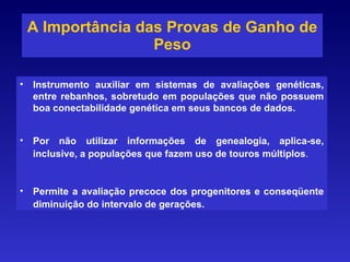 A Importância das Provas de Ganho de Peso Instrumento auxiliar em sistemas de avaliações genéticas, entre rebanhos, sobretudo em populações que não possuem boa conectabilidade genética em seus bancos de dados. Por não utilizar informações de genealogia, aplica-se, inclusive, a populações que fazem uso de touros múltiplos . Permite a avaliação precoce dos progenitores e conseqüente diminuição do intervalo de gerações. 