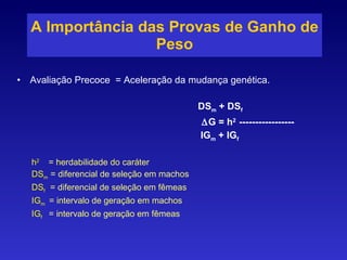 A Importância das Provas de Ganho de Peso Avaliação Precoce  = Aceleração da mudança genética. DS m  + DS f  G = h 2  ----------------- IG m  + IG f h 2  = herdabilidade do caráter DS m  = diferencial de seleção em machos DS f  = diferencial de seleção em fêmeas IG m   = intervalo de geração em machos IG f  = intervalo de geração em fêmeas 