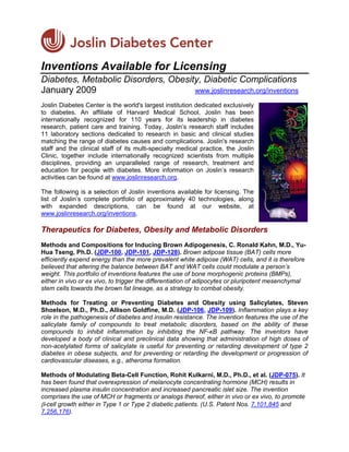 Inventions Available for Licensing
Diabetes, Metabolic Disorders, Obesity, Diabetic Complications
January 2009                         www.joslinresearch.org/inventions

Joslin Diabetes Center is the world's largest institution dedicated exclusively
to diabetes. An affiliate of Harvard Medical School, Joslin has been
internationally recognized for 110 years for its leadership in diabetes
research, patient care and training. Today, Joslin’s research staff includes
11 laboratory sections dedicated to research in basic and clinical studies
matching the range of diabetes causes and complications. Joslin's research
staff and the clinical staff of its multi-specialty medical practice, the Joslin
Clinic, together include internationally recognized scientists from multiple
disciplines, providing an unparalleled range of research, treatment and
education for people with diabetes. More information on Joslin’s research
activities can be found at www.joslinresearch.org.

The following is a selection of Joslin inventions available for licensing. The
list of Joslin’s complete portfolio of approximately 40 technologies, along
with expanded descriptions, can be found at our website, at
www.joslinresearch.org/inventions.

Therapeutics for Diabetes, Obesity and Metabolic Disorders
Methods and Compositions for Inducing Brown Adipogenesis, C. Ronald Kahn, M.D., Yu-
Hua Tseng, Ph.D. (JDP-100, JDP-101, JDP-128). Brown adipose tissue (BAT) cells more
efficiently expend energy than the more prevalent white adipose (WAT) cells, and it is therefore
believed that altering the balance between BAT and WAT cells could modulate a person’s
weight. This portfolio of inventions features the use of bone morphogenic proteins (BMPs),
either in vivo or ex vivo, to trigger the differentiation of adipocytes or pluripotent mesenchymal
stem cells towards the brown fat lineage, as a strategy to combat obesity.

Methods for Treating or Preventing Diabetes and Obesity using Salicylates, Steven
Shoelson, M.D., Ph.D., Allison Goldfine, M.D. (JDP-106, JDP-109). Inflammation plays a key
role in the pathogenesis of diabetes and insulin resistance. The invention features the use of the
salicylate family of compounds to treat metabolic disorders, based on the ability of these
compounds to inhibit inflammation by inhibiting the NF-κB pathway. The inventors have
developed a body of clinical and preclinical data showing that administration of high doses of
non-acetylated forms of salicylate is useful for preventing or retarding development of type 2
diabetes in obese subjects, and for preventing or retarding the development or progression of
cardiovascular diseases, e.g., atheroma formation.

Methods of Modulating Beta-Cell Function, Rohit Kulkarni, M.D., Ph.D., et al. (JDP-075). It
has been found that overexpression of melanocyte concentrating hormone (MCH) results in
increased plasma insulin concentration and increased pancreatic islet size. The invention
comprises the use of MCH or fragments or analogs thereof, either in vivo or ex vivo, to promote
β-cell growth either in Type 1 or Type 2 diabetic patients. (U.S. Patent Nos. 7,101,845 and
7,256,176).
 