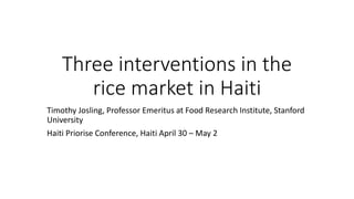 Three interventions in the
rice market in Haiti
Timothy Josling, Professor Emeritus at Food Research Institute, Stanford
University
Haiti Priorise Conference, Haiti April 30 – May 2
 