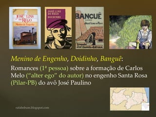 Menino de Engenho, Doidinho, Banguê:
Romances (1ª pessoa) sobre a formação de Carlos
Melo (“alter ego” do autor) no engenho Santa Rosa
(Pilar-PB) do avô José Paulino
 