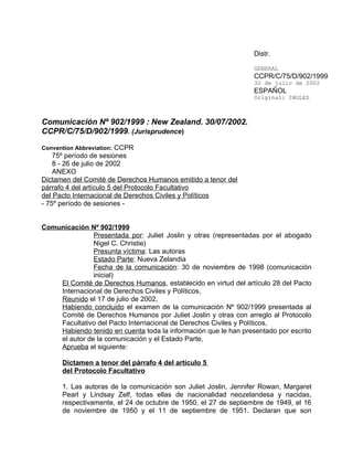 Distr.

                                                                 GENERAL
                                                                 CCPR/C/75/D/902/1999
                                                                 30 de julio de 2002
                                                                 ESPAÑOL
                                                                 Original: INGLES



Comunicación Nº 902/1999 : New Zealand. 30/07/2002.
CCPR/C/75/D/902/1999. (Jurisprudence)

Convention Abbreviation: CCPR
    75º período de sesiones
    8 - 26 de julio de 2002
    ANEXO
Dictamen del Comité de Derechos Humanos emitido a tenor del
párrafo 4 del artículo 5 del Protocolo Facultativo
del Pacto Internacional de Derechos Civiles y Políticos
- 75º período de sesiones -


Comunicación Nº 902/1999
               Presentada por: Juliet Joslin y otras (representadas por el abogado
               Nigel C. Christie)
               Presunta víctima: Las autoras
               Estado Parte: Nueva Zelandia
               Fecha de la comunicación: 30 de noviembre de 1998 (comunicación
               inicial)
    El Comité de Derechos Humanos, establecido en virtud del artículo 28 del Pacto
    Internacional de Derechos Civiles y Políticos,
    Reunido el 17 de julio de 2002,
    Habiendo concluido el examen de la comunicación Nº 902/1999 presentada al
    Comité de Derechos Humanos por Juliet Joslin y otras con arreglo al Protocolo
    Facultativo del Pacto Internacional de Derechos Civiles y Políticos,
    Habiendo tenido en cuenta toda la información que le han presentado por escrito
    el autor de la comunicación y el Estado Parte,
    Aprueba el siguiente:

      Dictamen a tenor del párrafo 4 del artículo 5
      del Protocolo Facultativo

      1. Las autoras de la comunicación son Juliet Joslin, Jennifer Rowan, Margaret
      Pearl y Lindsay Zelf, todas ellas de nacionalidad neozelandesa y nacidas,
      respectivamente, el 24 de octubre de 1950, el 27 de septiembre de 1949, el 16
      de noviembre de 1950 y el 11 de septiembre de 1951. Declaran que son
 