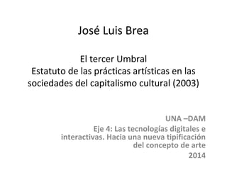 José Luis Brea 
El tercer Umbral 
Estatuto de las prácticas artísticas en las 
sociedades del capitalismo cultural (2003) 
UNA –DAM 
Eje 4: Las tecnologías digitales e 
interactivas. Hacia una nueva tipificación 
del concepto de arte 
2014 
 