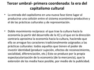 Tercer umbral- primera coordenada: la era del 
capitalismo cultural 
• La entrada del capitalismo en una nueva fase tiene lugar al 
producirse una colisión entre el sistema económico-productivo y 
el de las prácticas culturales y de representación. 
• Doble movimiento recíproco: el que trae la cultura hacia la 
economía (a partir del desarrollo de la IC) y el que en la dirección 
contraria aproxima la economía hacia la cultura, haciendo que 
ella se arrogue los caracteres tradicionalmente asignados a las 
prácticas culturales: todos aquellos que tienen el poder de 
investir identidad (producir sujeción, efectos de reconocimiento, 
socialidad, diferenciación, etc.) Esto se produce por la propia 
espectacularización de la economía (de la mercancía), que la 
extensión de los media hace posible, por medio de la publicidad. 
 
