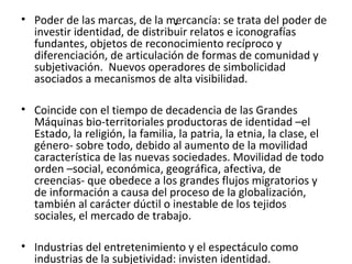 • Poder de las marcas, de la m.ercancía: se trata del poder de 
investir identidad, de distribuir relatos e iconografías 
fundantes, objetos de reconocimiento recíproco y 
diferenciación, de articulación de formas de comunidad y 
subjetivación. Nuevos operadores de simbolicidad 
asociados a mecanismos de alta visibilidad. 
• Coincide con el tiempo de decadencia de las Grandes 
Máquinas bio-territoriales productoras de identidad –el 
Estado, la religión, la familia, la patria, la etnia, la clase, el 
género- sobre todo, debido al aumento de la movilidad 
característica de las nuevas sociedades. Movilidad de todo 
orden –social, económica, geográfica, afectiva, de 
creencias- que obedece a los grandes flujos migratorios y 
de información a causa del proceso de la globalización, 
también al carácter dúctil o inestable de los tejidos 
sociales, el mercado de trabajo. 
• Industrias del entretenimiento y el espectáculo como 
industrias de la subjetividad: invisten identidad. 
 