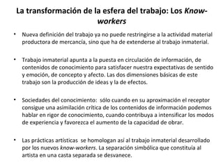 La transformación de la esfera del trabajo: Los Know-workers 
• Nueva definición del trabajo ya no puede restringirse a la actividad material 
productora de mercancía, sino que ha de extenderse al trabajo inmaterial. 
• Trabajo inmaterial apunta a la puesta en circulación de información, de 
contenidos de conocimiento para satisfacer nuestra expectativas de sentido 
y emoción, de concepto y afecto. Las dos dimensiones básicas de este 
trabajo son la producción de ideas y la de efectos. 
• Sociedades del conocimiento: sólo cuando en su aproximación el receptor 
consigue una asimilación crítica de los contenidos de información podemos 
hablar en rigor de conocimiento, cuando contribuya a intensificar los modos 
de experiencia y favorezca el aumento de la capacidad de obrar. 
• Las prácticas artísticas se homologan así al trabajo inmaterial desarrollado 
por los nuevos know-workers. La separación simbólica que constituía al 
artista en una casta separada se desvanece. 
 