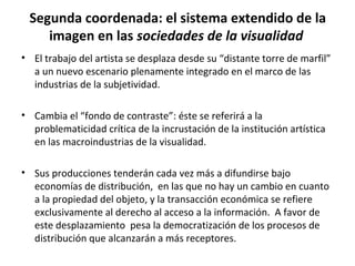 Segunda coordenada: el sistema extendido de la 
imagen en las sociedades de la visualidad 
• El trabajo del artista se desplaza desde su “distante torre de marfil” 
a un nuevo escenario plenamente integrado en el marco de las 
industrias de la subjetividad. 
• Cambia el “fondo de contraste”: éste se referirá a la 
problematicidad crítica de la incrustación de la institución artística 
en las macroindustrias de la visualidad. 
• Sus producciones tenderán cada vez más a difundirse bajo 
economías de distribución, en las que no hay un cambio en cuanto 
a la propiedad del objeto, y la transacción económica se refiere 
exclusivamente al derecho al acceso a la información. A favor de 
este desplazamiento pesa la democratización de los procesos de 
distribución que alcanzarán a más receptores. 
 