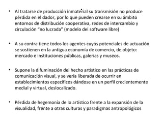 . • Al tratarse de producción inmaterial su transmisión no produce 
pérdida en el dador, por lo que pueden crearse en su ámbito 
entornos de distribución cooperativa, redes de intercambio y 
circulación “no lucrada” (modelo del software libre) 
• A su contra tiene todos los agentes cuyos potenciales de actuación 
se sostienen en la antigua economía de comercio, de objeto: 
mercado e instituciones públicas, galerías y museos. 
• Supone la difuminación del hecho artístico en las prácticas de 
comunicación visual, y se vería liberada de ocurrir en 
establecimientos específicos dándose en un perfil crecientemente 
medial y virtual, deslocalizado. 
• Pérdida de hegemonía de lo artístico frente a la expansión de la 
visualidad, frente a otras culturas y paradigmas antropológicos 
 