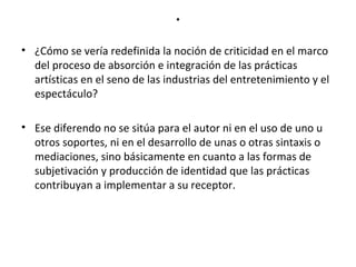 . 
• ¿Cómo se vería redefinida la noción de criticidad en el marco 
del proceso de absorción e integración de las prácticas 
artísticas en el seno de las industrias del entretenimiento y el 
espectáculo? 
• Ese diferendo no se sitúa para el autor ni en el uso de uno u 
otros soportes, ni en el desarrollo de unas o otras sintaxis o 
mediaciones, sino básicamente en cuanto a las formas de 
subjetivación y producción de identidad que las prácticas 
contribuyan a implementar a su receptor. 
 