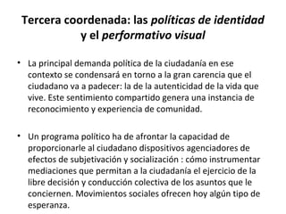 Tercera coordenada: las políticas de identidad 
y el performativo visual 
• La principal demanda política de la ciudadanía en ese 
contexto se condensará en torno a la gran carencia que el 
ciudadano va a padecer: la de la autenticidad de la vida que 
vive. Este sentimiento compartido genera una instancia de 
reconocimiento y experiencia de comunidad. 
• Un programa político ha de afrontar la capacidad de 
proporcionarle al ciudadano dispositivos agenciadores de 
efectos de subjetivación y socialización : cómo instrumentar 
mediaciones que permitan a la ciudadanía el ejercicio de la 
libre decisión y conducción colectiva de los asuntos que le 
conciernen. Movimientos sociales ofrecen hoy algún tipo de 
esperanza. 
 