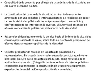. • Centralidad de la pregunta por el lugar de las prácticas de la visualidad en 
ese nuevo escenario político. 
• La constitución del campo de la visualidad está en todo momento 
atravesada por una compleja e intrincada maraña de relaciones de poder. 
La propia visibilidad pública de las imágenes es objeto de conflicto y 
confrontación de los intereses más diversos. El autor trata entonces de 
afirmar la encarnizada politización del espacio de la visualidad. 
• Responder al desplazamiento de lo político hacia el ámbito de la visualidad 
con una politización de lo visual, sobre todo en cuanto a la producción de 
efectos identitarios: micropolíticas de la identidad. 
• Carácter productor de realidad de los actos de enunciación y 
representación. En las prácticas visuales se producen actos que invisten 
identidad, en cuyo curso el sujeto es producido, como resultado de la 
acción de ver y ser visto (fotografía contemporánea de retrato, prácticas 
relacionales que mediante la construcción de situaciones exploran las 
experiencias de socialización y producción de comunidad) 
 