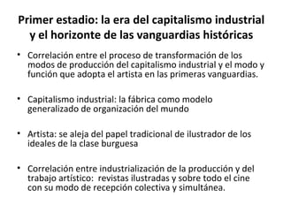 Primer estadio: la era del capitalismo industrial 
y el horizonte de las vanguardias históricas 
• Correlación entre el proceso de transformación de los 
modos de producción del capitalismo industrial y el modo y 
función que adopta el artista en las primeras vanguardias. 
• Capitalismo industrial: la fábrica como modelo 
generalizado de organización del mundo 
• Artista: se aleja del papel tradicional de ilustrador de los 
ideales de la clase burguesa 
• Correlación entre industrialización de la producción y del 
trabajo artístico: revistas ilustradas y sobre todo el cine 
con su modo de recepción colectiva y simultánea. 
 