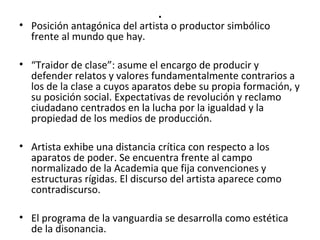 . 
• Posición antagónica del artista o productor simbólico 
frente al mundo que hay. 
• “Traidor de clase”: asume el encargo de producir y 
defender relatos y valores fundamentalmente contrarios a 
los de la clase a cuyos aparatos debe su propia formación, y 
su posición social. Expectativas de revolución y reclamo 
ciudadano centrados en la lucha por la igualdad y la 
propiedad de los medios de producción. 
• Artista exhibe una distancia crítica con respecto a los 
aparatos de poder. Se encuentra frente al campo 
normalizado de la Academia que fija convenciones y 
estructuras rígidas. El discurso del artista aparece como 
contradiscurso. 
• El programa de la vanguardia se desarrolla como estética 
de la disonancia. 
 