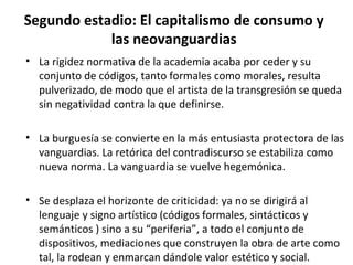 Segundo estadio: El capitalismo de consumo y 
las neovanguardias 
• La rigidez normativa de la academia acaba por ceder y su 
conjunto de códigos, tanto formales como morales, resulta 
pulverizado, de modo que el artista de la transgresión se queda 
sin negatividad contra la que definirse. 
• La burguesía se convierte en la más entusiasta protectora de las 
vanguardias. La retórica del contradiscurso se estabiliza como 
nueva norma. La vanguardia se vuelve hegemónica. 
• Se desplaza el horizonte de criticidad: ya no se dirigirá al 
lenguaje y signo artístico (códigos formales, sintácticos y 
semánticos ) sino a su “periferia”, a todo el conjunto de 
dispositivos, mediaciones que construyen la obra de arte como 
tal, la rodean y enmarcan dándole valor estético y social. 
 