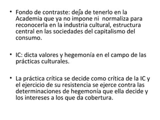 . • Fondo de contraste: deja de tenerlo en la 
Academia que ya no impone ni normaliza para 
reconocerla en la industria cultural, estructura 
central en las sociedades del capitalismo del 
consumo. 
• IC: dicta valores y hegemonía en el campo de las 
prácticas culturales. 
• La práctica crítica se decide como crítica de la IC y 
el ejercicio de su resistencia se ejerce contra las 
determinaciones de hegemonía que ella decide y 
los intereses a los que da cobertura. 
 