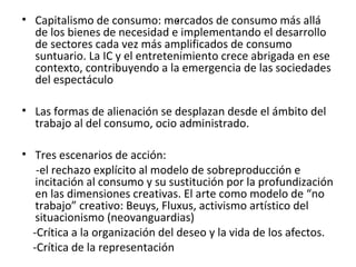 • Capitalismo de consumo: me.rcados de consumo más allá 
de los bienes de necesidad e implementando el desarrollo 
de sectores cada vez más amplificados de consumo 
suntuario. La IC y el entretenimiento crece abrigada en ese 
contexto, contribuyendo a la emergencia de las sociedades 
del espectáculo 
• Las formas de alienación se desplazan desde el ámbito del 
trabajo al del consumo, ocio administrado. 
• Tres escenarios de acción: 
-el rechazo explícito al modelo de sobreproducción e 
incitación al consumo y su sustitución por la profundización 
en las dimensiones creativas. El arte como modelo de “no 
trabajo” creativo: Beuys, Fluxus, activismo artístico del 
situacionismo (neovanguardias) 
-Crítica a la organización del deseo y la vida de los afectos. 
-Crítica de la representación 
 