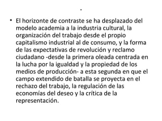 . 
• El horizonte de contraste se ha desplazado del 
modelo academia a la industria cultural, la 
organización del trabajo desde el propio 
capitalismo industrial al de consumo, y la forma 
de las expectativas de revolución y reclamo 
ciudadano -desde la primera oleada centrada en 
la lucha por la igualdad y la propiedad de los 
medios de producción- a esta segunda en que el 
campo extendido de batalla se proyecta en el 
rechazo del trabajo, la regulación de las 
economías del deseo y la crítica de la 
representación. 
 