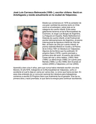 José Luis Carrasco Balmaceda (1950- ), escritor chileno. Nació en
Antofagasta y reside actualmente en la ciudad de Valparaíso.


                                  Desde sus comienzos en 1978 es acreedor de
                                  una gran cantidad de premios tanto en Chile
                                  como en el extranjero, sobre todo en la
                                  categoría de cuento infantil. Entre estos
                                  galardones tenemos el de la Municipalidad de
                                  Cochrane, el Jorge Luis Borges de Argentina,
                                  La Felguera en España, Radio Netherland en
                                  Holanda de cuento infantil, el del Festival del
                                  escritor latinoamericano de Argentina, el premio
                                  Internacional de literatura infantil de Viña del
                                  Mar, el Pedro de Oña por cuento infantil, el
                                  premio Gabriela Mistral en novela y el Premio
                                  de la Crítica 1991 en literatura en Valparaíso.
                                  Algunos de los libros que ha publicado: El
                                  pingüino Nanú (1978), cuento premiado y
                                  primera obra del autor; Al acecho del cóndor;
                                  Cosas del mar y otros relatos, (1993); Nido
                                  (1994); La última bruja (1998); Un cuento para
                                  Mariela (1999); La rifa (1999); Don Evaristo el
                                  cartero (2000) y Valparaíso y el mar (2002).
Aprendió a leer a los 4 años, pero que nunca había intentado escribir una obra
literaria. El año1978, trabajando en la Municipalidad de Valparaiso, sufre un
accidente el cual lo deja en cama por varios días. Lo único que hacía era leer. En
esos días enterado de un concurso nacional de Literatura para trabajadores
comienza a escribir El Pingüino Nanú que finalmente fue el ganador. Esa fue su
primera obra y nació premiada, lo que daría la energía para continuar escribiendo.
 