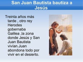 San Juan Bautista bautiza a Jesús Treinta años más tarde , otro rey Herodes gobernaba Galilea ,la zona donde Jesús y San Juan Bautista vivían.Juan abondona todo por vivir en el desierto. 