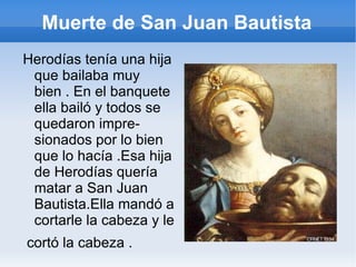 Muerte de San Juan Bautista Herodías tenía una hija que bailaba muy bien . En el banquete  ella bailó y todos se quedaron impre- sionados por lo bien que lo hacía .Esa hija de Herodías quería matar a San Juan Bautista.Ella mandó a cortarle la cabeza y le cortó la cabeza . 