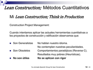 Mi Lean Construction; Think in ProductionConstruction Project Management:Cuando intentamos aplicar las actuales herramientas cuantitativas a los proyectos de construcción y edificación observamos que:Son Generalistas	No hablan nuestro idioma.			No contemplan nuestras peculiaridades.Son Obsoletos	Comportamientos paradójicos (Reverse C).Resultados muy pobres (Heurísticas).No son útiles	No se aplican con rigor1ra Jornada SpanishGroupfor lean Construction12Lean Construction;  Métodos Cuantitativos/30