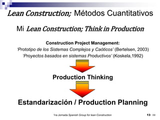 13Lean Construction;  Métodos CuantitativosMi Lean Construction; Think in ProductionConstruction Project Management:‘Prototipo de los Sistemas Complejos y Caóticos’(Bertelsen, 2003)‘Proyectos basados en sistemas Productivos’(Koskela,1992)Production ThinkingEstandarización / Production Planning1ra Jornada SpanishGroupfor lean Construction/30