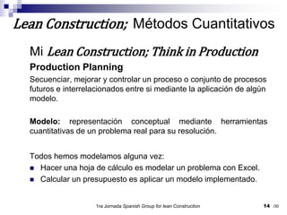 Mi Lean Construction; Think in ProductionProduction PlanningSecuenciar, mejorar y controlar un proceso o conjunto de procesos futuros e interrelacionados entre si mediante la aplicación de algún modelo.Modelo: representación conceptual mediante herramientas cuantitativas de un problema real para su resolución.Todos hemos modelamos alguna vez:Hacer una hoja de cálculo es modelar un problema con Excel.Calcular un presupuesto es aplicar un modelo implementado.1ra Jornada SpanishGroupfor lean Construction14Lean Construction;  Métodos Cuantitativos/30