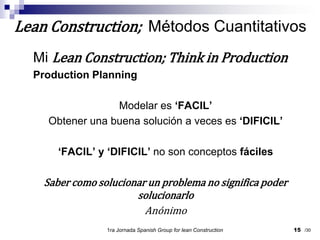 Mi Lean Construction; Think in ProductionProduction PlanningModelar es ‘FACIL’Obtener una buena solución a veces es ‘DIFICIL’‘FACIL’ y ‘DIFICIL’ no son conceptos fácilesSaber como solucionar un problema no significa poder solucionarloAnónimo1ra Jornada SpanishGroupfor lean Construction15Lean Construction;  Métodos Cuantitativos/30