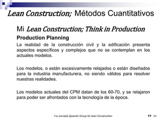 Mi Lean Construction; Think in ProductionProduction PlanningLa realidad de la construcción civil y la edificación presenta aspectos específicos y complejos que no se contemplan en los actuales modelos.Los modelos, o están excesivamente relajados o están diseñados para la industria manufacturera, no siendo válidos para resolver nuestras realidades.Los modelos actuales del CPM datan de los 60-70, y se relajaron para poder ser afrontados con la tecnología de la época.1ra Jornada SpanishGroupfor lean Construction17Lean Construction;  Métodos Cuantitativos/30